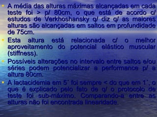 A média das alturas máximas alcançadas em cada teste foi > p/ 80cm, o que está de acordo c/ estudos de Verkhoshansky q/ diz q/ as maiores alturas são alcançadas em saltos em profundidade de 75cm. Esta altura está relacionada c/ o melhor aproveitamento do potencial elástico muscular (stiffness). Possíveis alterações no intervalo entre saltos e/ou séries podem potencializar a performance p/ a altura 80cm. A lactacidemia em 5´ foi sempre < do que em 1´, o que é explicado pelo fato de q/ o protocolo de teste foi sub-máximo. Comparando-a entre as alturas não foi encontrada linearidade. 