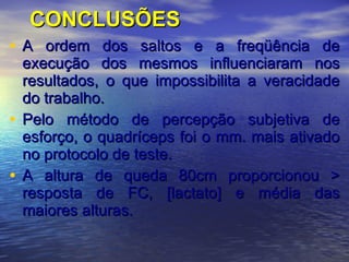 CONCLUSÕES A ordem dos saltos e a freqüência de execução dos mesmos influenciaram nos resultados, o que impossibilita a veracidade do trabalho. Pelo método de percepção subjetiva de esforço, o quadríceps foi o mm. mais ativado no protocolo de teste. A altura de queda 80cm proporcionou > resposta de FC, [lactato] e média das maiores alturas.   