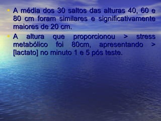 A média dos 30 saltos das alturas 40, 60 e 80 cm foram similares e significativamente maiores de 20 cm. A altura que proporcionou > stress metabólico foi 80cm, apresentando > [lactato] no minuto 1 e 5 pós teste. 