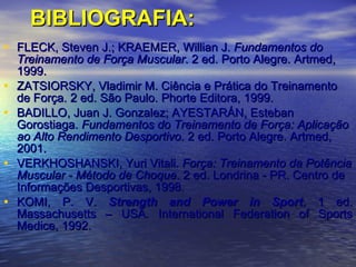 BIBLIOGRAFIA: FLECK, Steven J.; KRAEMER, Willian J.  Fundamentos do Treinamento de Força Muscular . 2 ed. Porto Alegre. Artmed, 1999. ZATSIORSKY, Vladimir M. Ciência e Prática do Treinamento de Força. 2 ed. São Paulo. Phorte Editora, 1999. BADILLO, Juan J. Gonzalez; AYESTARÁN, Esteban Gorostiaga.  Fundamentos do Treinamento de Força: Aplicação ao Alto Rendimento Desportivo.  2 ed. Porto Alegre. Artmed, 2001. VERKHOSHANSKI, Yuri Vitali.  Força: Treinamento da Potência Muscular - Método de Choque . 2 ed. Londrina - PR. Centro de Informações Desportivas, 1998. KOMI, P. V.  Strength and Power in Sport . 1 ed. Massachusetts – USA. International Federation of Sports Medice, 1992. 