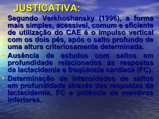 JUSTICATIVA: Segundo Verkhoshansky (1996), a forma mais simples, acessível, comum e eficiente de utilização do CAE é o impulso vertical com os dois pés, após o salto profundo de uma altura criteriosamente determinada. Ausência de estudos com saltos em profundidade relacionados às respostas da lactacidemia e freqüência cardíaca (FC). Determinação de intensidades de saltos em profundidade através das respostas da lactacidemia, FC e potência de membros inferiores.   