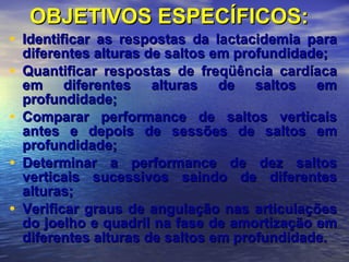 OBJETIVOS ESPECÍFICOS: Identificar as respostas da lactacidemia para diferentes alturas de saltos em profundidade; Quantificar respostas de freqüência cardíaca em diferentes alturas de saltos em profundidade; Comparar performance de saltos verticais antes e depois de sessões de saltos em profundidade; Determinar a performance de dez saltos verticais sucessivos saindo de diferentes alturas; Verificar graus de angulação nas articulações do joelho e quadril na fase de amortização em diferentes alturas de saltos em profundidade.   