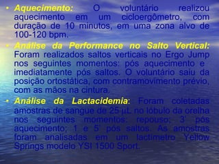Aquecimento:  O voluntário realizou aquecimento em um cicloergômetro, com duração de 10 minutos, em uma zona alvo de 100-120 bpm. Análise da Performance no Salto Vertical:   Foram realizados saltos verticais no Ergo Jump nos seguintes momentos: pós aquecimento e  imediatamente pós saltos. O voluntário saiu da posição ortostática, com contramovimento prévio, com as mãos na cintura. Análise da Lactacidemia :  Foram coletadas amostras de sangue de 25   L no lóbulo da orelha nos seguintes momentos: repouso; 3’ pós aquecimento; 1 e 5’ pós saltos. As amostras foram analisadas em um lactímetro Yellow Springs modelo YSI 1500 Sport. 