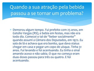  Demorou algum tempo. Fui prefeito com 25 anos, em
Getúlio Vargas (RS), e bebia em festas, mas não era
todo dia. Comecei o tal de “beber socialmente”
quando assumi a Câmara dos Deputados, em 1972. Eu
saía de lá e achava que era bonito, que dava status
chegar em casa e pegar um copo de uísque. Tinha 31
anos. Fui levando e foi acentuando. Eu tinha o sinal
amarelo aceso e não sabia. O que no começo eram
duas doses passou para três ou quatro. E foi
acentuando.
Quando a sua atração pela bebida
passou a se tornar um problema?
 