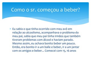  Eu sabia o que tinha ocorrido com meu avô em
relação ao alcoolismo, acompanhava o problema do
meu pai, sabia que meu pai tinha irmãos que também
tiveram problemas com álcool e haviam parado.
Mesmo assim, eu achava bonito beber um pouco.
Então, era bonito ir a um baile e beber, ir a um jantar
com os amigos e beber... Comecei com 15, 16 anos
Como o sr. começou a beber?
 