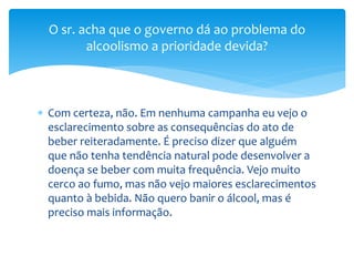  Com certeza, não. Em nenhuma campanha eu vejo o
esclarecimento sobre as consequências do ato de
beber reiteradamente. É preciso dizer que alguém
que não tenha tendência natural pode desenvolver a
doença se beber com muita frequência. Vejo muito
cerco ao fumo, mas não vejo maiores esclarecimentos
quanto à bebida. Não quero banir o álcool, mas é
preciso mais informação.
O sr. acha que o governo dá ao problema do
alcoolismo a prioridade devida?
 