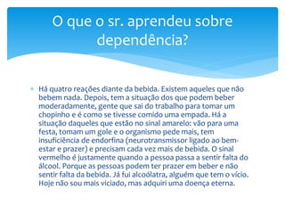  Há quatro reações diante da bebida. Existem aqueles que não
bebem nada. Depois, tem a situação dos que podem beber
moderadamente, gente que sai do trabalho para tomar um
chopinho e é como se tivesse comido uma empada. Há a
situação daqueles que estão no sinal amarelo: vão para uma
festa, tomam um gole e o organismo pede mais, tem
insuficiência de endorfina (neurotransmissor ligado ao bem-
estar e prazer) e precisam cada vez mais de bebida. O sinal
vermelho é justamente quando a pessoa passa a sentir falta do
álcool. Porque as pessoas podem ter prazer em beber e não
sentir falta da bebida. Já fui alcoólatra, alguém que tem o vício.
Hoje não sou mais viciado, mas adquiri uma doença eterna.
O que o sr. aprendeu sobre
dependência?
 