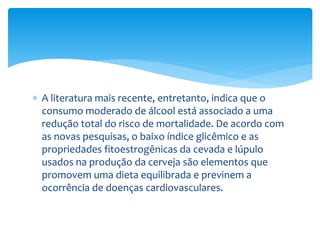  A literatura mais recente, entretanto, indica que o
consumo moderado de álcool está associado a uma
redução total do risco de mortalidade. De acordo com
as novas pesquisas, o baixo índice glicêmico e as
propriedades fitoestrogênicas da cevada e lúpulo
usados na produção da cerveja são elementos que
promovem uma dieta equilibrada e previnem a
ocorrência de doenças cardiovasculares.
 