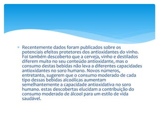  Recentemente dados foram publicados sobre os
potenciais efeitos protetores dos antioxidantes do vinho.
Foi também descoberto que a cerveja, vinho e destilados
diferem muito no seu conteúdo antioxidante, mas o
consumo destas bebidas não leva a diferentes capacidades
antioxidantes no soro humano. Novos números,
entretanto, sugerem que o consumo moderado de cada
tipo dessas bebidas alcoólicas aumentam
semelhantemente a capacidade antioxidativa no soro
humano. estas descobertas elucidam a contribuição do
consumo moderado de álcool para um estilo de vida
saudável.
 