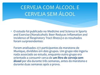  O estudo foi publicado no Medicine and Science in Sports
and Exercise (Nonalcoholic Beer Reduces Inflamation and
Incidence of Respiratory Tract Illness) e os resultados
foram surpreendentes:
Foram analisados 277 participantes da maratona de
Munique, divididos em dois grupos. Um grupo não ingeriu
nada associado ao estudo, enquanto outro grupo era
orientado a consumir cerca de um litro de cerveja sem
álcool por dia durante três semanas, antes da maratona e
durante duas semanas após a prova.
CERVEJA COM ÁLCOOL E
CERVEJA SEM ÁLOOL
 