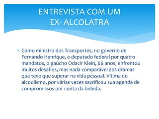  Como ministro dos Transportes, no governo de
Fernando Henrique, e deputado federal por quatro
mandatos, o gaúcho Odacir Klein, 66 anos, enfrentou
muitos desafios, mas nada comparável aos dramas
que teve que superar na vida pessoal. Vítima do
alcoolismo, por várias vezes sacrificou sua agenda de
compromissos por conta da bebida.
ENTREVISTA COM UM
EX- ALCOLATRA
 