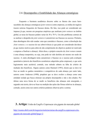 2.4. Desempenho e Estabilidade das Alianças estratégicas
Enquanto a literatura acadêmica discorre sobre os fatores dos casos bem-
sucedidos das alianças estratégicas (joint ventures) entre empresas, as mídias de negócio
trazem notícias frequentes de fracasso destas. De fato, isso pode ser considerado um
impasse já que, mesmo em pesquisas empíricas que analisam joint ventures no âmbito
global, as taxas de fracasso podem variar de 30 a 70 %. Um dos problemas centrais de
se analisar o despenho de joint ventures é caracterizar seu fracasso ou sucesso. Portanto,
duas abordagens têm sido usadas: uma que considera o fracasso, como a dissolução das
Joint ventures; e o sucesso de sua sobrevivência (o que pode ser considerado duvidoso
já que muitos motivos para além do não comprimento de objetivos podem ter motivado
a empresa a finalizar a aliança). Além disso, o próprio conceito de Joint venture remete
à uma aliança temporária, ou seja, esta pode ter sido desfeita até mesmo em razão do
sucesso. A outra abordagem tenta caracterizar o fracasso ou o sucesso pela avaliação
quantitativa (através dos benefícios econômicos adquiridos pelas empresas), o que seria
logicamente mais aceitável, contudo, esse método esbarra na falta de critério de
medição dos benefícios. Alguns autores como Hammel (1991), dizem que se deve ter
foco ao medir os ganhos monetários e competitivos de cada aliança; por outro lado,
autores como Anderson (1990), propõem que se deve avaliar a aliança como uma
entidade isolada que busca otimizar seu próprio desempenho e não o dos aliados. Por
último uma nova forma de se medir os benefícios das alianças está emergindo, e
segundo esta teoria, deve-se focar na medição das ações das firmas relativas às alianças,
contudo, assim como nos outros critérios podemos observar prós e contras.
3. Artigo: União da Cargill e Copersucar cria gigante do mercado global
http://exame.abril.com.br/negocios/noticias/uniao-da-cargill-e-copersucar-cria-
gigante-do-mercado-global?page=2
 