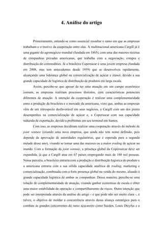 4. Análise do artigo
Primeiramente, entende-se como essencial ressaltar o ramo em que as empresas
trabalham e o motivo da cooperação entre elas. A multinacional americana Cargill já é
uma gigante do agronegócio mundial (fundada em 1865), com uma das maiores receitas
de companhias privadas americanas, que trabalha com a negociação, compra e
distribuição de commodities. Já a brasileira Copersucar é uma jovem empresa (fundada
em 2008, mas tem antecedentes desde 1959) que se desenvolveu rapidamente,
alcançando uma liderança global na comercialização de açúcar e etanol, devido a sua
grande capacidade de logística de distribuição de produtos em larga escala.
Assim, percebe-se que apesar de ter uma atuação em um campo econômico
comum, as empresas realizam processos distintos, com características potenciais
diferentes de atuação. A intenção da cooperação é realizar uma complementaridade
entre a produção da brasileira e o mercado da americana, visto que, ambas as empresas
vêm de um retrospecto desfavorável em seus negócios, a Cargill com um dos piores
desempenhos na comercialização de açúcar e, a Copersucar com sua capacidade
reduzida de exportação, devido a problemas em seu terminal em Santos.
Com isso, as empresas decidiram realizar uma cooperação através do método de
joint venture (criando uma nova empresa, que ainda não tem nome definido, pois
depende da aprovação de autoridades regulatórias, que é esperada para a segunda
metade desse ano), visando se tornar uma das maiores ou a maior trading de açúcar no
mundo. Com a formação da joint venture, a presença global da Copersurcar deve ser
expandida, já que a Cargill atua em 67 países empregando mais de 160 mil pessoas.
Nessa parceria, a brasileira entraria com a produção e distribuição logística do produto e
a americana entraria com a sua sólida capacidade analítica de trading, marketing e
comercialização, combinada com a forte presença global na venda do mesmo, aliando à
grande capacidade logística de ambas as companhias. Dessa maneira, percebe-se uma
relação de complementaridade de atuação, visando ganhar economias de escala e obter
uma maior estabilidade de operação e compartilhamento de riscos. Outra intenção que
pode ser interpretada através da análise do artigo - e que pode não ser muito clara -, é
talvez, o objetivo de moldar a concorrência através dessa aliança estratégica para o
combate às grandes concorrentes do ramo açucareiro como Sucden, Louis Dreyfus e a
 