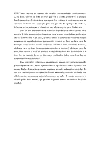 ED&F Man, visto que as empresas são parceiras com capacidades complementares.
Além disso, também se pode observar que com o acordo cooperativo, a empresa
brasileira consiga a legitimação de suas operações, visto que é muito comum que as
empresas objetivem uma associação para tirar proveito da reputação do aliado, e,
indubitavelmente, entrar potencialmente no mercado estrangeiro que o aliado já atua.
Mais um fato interessante a ser examinado é que haverá a criação de uma nova
empresa dividida em patrimônio igualmente entre as duas controladoras, porém com
atuação independente. Além disso, apesar de ambas as companhias possuírem atuação
em comum no mercado do etanol, esse domínio e seus ativos fixos não farão parte da
transação, desenvolvendo-se uma cooperação somente no ramo açucareiro. Contudo,
ainda que os ativos fixos das empresas (como usinas e terminais) não façam parte da
nova joint venture, o poder de mercado, o capital disponível para investimento, e o
know how da produção devem ser fatores, que combinados, farão a nova firma fixar-se
fortemente no mercado mundial.
Pode-se concluir, portanto, que a parceria entre as duas empresas tem um grande
potencial para dar certo, devido à grandiosidade e capacidade de ambas. Apesar de não
possuir detalhes de duração na matéria, parece que a relação será duradoura pelo fato de
que elas são complementares operacionalmente. O estabelecimento de escritórios em
cidades/capitais com grande potencial econômico ao redor do mundo demonstra o
alcance global dessa parceria, que promete ter grande impacto no comércio de açúcar
mundial.
 