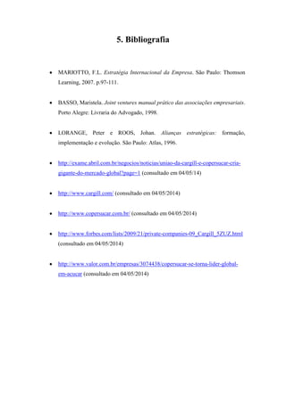5. Bibliografia
MARIOTTO, F.L. Estratégia Internacional da Empresa. São Paulo: Thomson
Learning, 2007. p.97-111.
BASSO, Maristela. Joint ventures manual prático das associações empresariais.
Porto Alegre: Livraria do Advogado, 1998.
LORANGE, Peter e ROOS, Johan. Alianças estratégicas: formação,
implementação e evolução. São Paulo: Atlas, 1996.
http://exame.abril.com.br/negocios/noticias/uniao-da-cargill-e-copersucar-cria-
gigante-do-mercado-global?page=1 (consultado em 04/05/14)
http://www.cargill.com/ (consultado em 04/05/2014)
http://www.copersucar.com.br/ (consultado em 04/05/2014)
http://www.forbes.com/lists/2009/21/private-companies-09_Cargill_5ZUZ.html
(consultado em 04/05/2014)
http://www.valor.com.br/empresas/3074438/copersucar-se-torna-lider-global-
em-acucar (consultado em 04/05/2014)
 