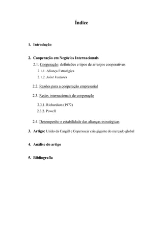 Índice
1. Introdução
2. Cooperação em Negócios Internacionais
2.1. Cooperação: definições e tipos de arranjos cooperativos
2.1.1. Aliança Estratégica
2.1.2. Joint Ventures
2.2. Razões para a cooperação empresarial
2.3. Redes internacionais de cooperação
2.3.1. Richardson (1972)
2.3.2. Powell
2.4. Desempenho e estabilidade das alianças estratégicas
3. Artigo: União da Cargill e Copersucar cria gigante do mercado global
4. Análise do artigo
5. Bibliografia
 