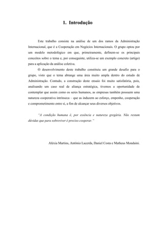 1. Introdução
Este trabalho consiste na análise de um dos ramos da Administração
Internacional, que é a Cooperação em Negócios Internacionais. O grupo optou por
um modelo metodológico em que, primeiramente, definem-se os principais
conceitos sobre o tema e, por conseguinte, utiliza-se um exemplo concreto (artigo)
para a aplicação da análise coletiva.
O desenvolvimento deste trabalho constituiu um grande desafio para o
grupo, visto que o tema abrange uma área muito ampla dentro do estudo de
Administração. Contudo, a construção deste ensaio foi muito satisfatória, pois,
analisando um caso real de aliança estratégica, tivemos a oportunidade de
contemplar que assim como os seres humanos, as empresas também possuem uma
natureza cooperativa intrínseca – que as induzem ao esforço, empenho, cooperação
e comprometimento entre si, a fim de alcançar seus diversos objetivos.
“A condição humana é, por essência e natureza gregária. Não restam
dúvidas que para sobreviver é preciso cooperar.”
Aléxia Martins, Antônio Lacerda, Daniel Costa e Matheus Mondaini.
 