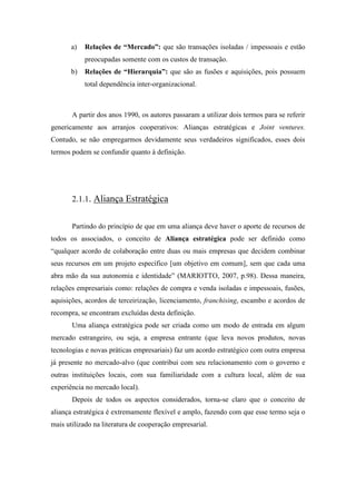 a) Relações de “Mercado”: que são transações isoladas / impessoais e estão
preocupadas somente com os custos de transação.
b) Relações de “Hierarquia”: que são as fusões e aquisições, pois possuem
total dependência inter-organizacional.
A partir dos anos 1990, os autores passaram a utilizar dois termos para se referir
genericamente aos arranjos cooperativos: Alianças estratégicas e Joint ventures.
Contudo, se não empregarmos devidamente seus verdadeiros significados, esses dois
termos podem se confundir quanto à definição.
2.1.1. Aliança Estratégica
Partindo do princípio de que em uma aliança deve haver o aporte de recursos de
todos os associados, o conceito de Aliança estratégica pode ser definido como
“qualquer acordo de colaboração entre duas ou mais empresas que decidem combinar
seus recursos em um projeto específico [um objetivo em comum], sem que cada uma
abra mão da sua autonomia e identidade” (MARIOTTO, 2007, p.98). Dessa maneira,
relações empresariais como: relações de compra e venda isoladas e impessoais, fusões,
aquisições, acordos de terceirização, licenciamento, franchising, escambo e acordos de
recompra, se encontram excluídas desta definição.
Uma aliança estratégica pode ser criada como um modo de entrada em algum
mercado estrangeiro, ou seja, a empresa entrante (que leva novos produtos, novas
tecnologias e novas práticas empresariais) faz um acordo estratégico com outra empresa
já presente no mercado-alvo (que contribui com seu relacionamento com o governo e
outras instituições locais, com sua familiaridade com a cultura local, além de sua
experiência no mercado local).
Depois de todos os aspectos considerados, torna-se claro que o conceito de
aliança estratégica é extremamente flexível e amplo, fazendo com que esse termo seja o
mais utilizado na literatura de cooperação empresarial.
 