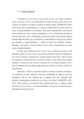 2.1.2. Joint ventures
A definição de Joint venture é mais precisa do que a de Aliança estratégica.
Assim, “uma joint venture é um empreendimento conjunto de duas ou mais firmas, com
o objetivo de explorar um negócio ou projeto de interesse mútuo” (MARIOTTO, 2007,
p.99). Dentro deste empreendimento, as empresas compartilham de comum acordo os
lucros, as responsabilidades e as obrigações. Além disso, frequentemente, cada uma das
partes contribui com ativos e juntas compartilham os riscos. Existem duas maneiras de
constituir uma joint venture: formalmente, por meio da criação de uma terceira empresa
de propriedade das firmas que a constituíram; ou informalmente, através de um contrato
que especifica as responsabilidades e o modo de divisão dos benefícios auferidos.
Entretanto, seja qual for a forma jurídica da joint venture, peculiarmente ela possui
escopo e duração limitados.
Há ainda, duas subclasses de joint ventures, que se diferem por possuir ou não
patrimônio próprio. As joint ventures que pssuem patrimônio próprio são chamadas de
joint ventures clássicas, enquanto que a segunda categoria inclui todo o tipo de acordo
de cooperação contratual que não é somente de compra e venda. Dentro desta segunda
subclasse, o conceito de joint venture se confunde com o de aliança estratégica, visto o
grau de amplitude das suas relações empresariais que incluem, até mesmo, contratos de
licenciamento.
Atualmente, verifica-se um grande aumento no número de alianças estratégicas.
“À medida que os países reduzem as barreiras à propriedade de empresas locais por
estrangeiros, cada vez mais empresas que se expandem para novos mercados estão
aumento sua participação societária em joint ventures no exterior” (MARIOTTO, 2007,
p.101). Dessa maneira, esse fenômeno pode contribuir para que as empresas criadas
deixem de ser joint ventures e se tornem subsidiárias, visto que há a tendência de que a
participação societária seja total.
 