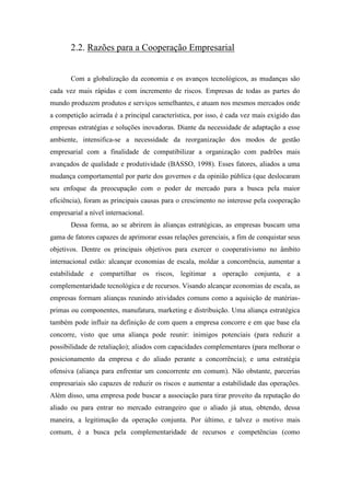2.2. Razões para a Cooperação Empresarial
Com a globalização da economia e os avanços tecnológicos, as mudanças são
cada vez mais rápidas e com incremento de riscos. Empresas de todas as partes do
mundo produzem produtos e serviços semelhantes, e atuam nos mesmos mercados onde
a competição acirrada é a principal característica, por isso, é cada vez mais exigido das
empresas estratégias e soluções inovadoras. Diante da necessidade de adaptação a esse
ambiente, intensifica-se a necessidade da reorganização dos modos de gestão
empresarial com a finalidade de compatibilizar a organização com padrões mais
avançados de qualidade e produtividade (BASSO, 1998). Esses fatores, aliados a uma
mudança comportamental por parte dos governos e da opinião pública (que deslocaram
seu enfoque da preocupação com o poder de mercado para a busca pela maior
eficiência), foram as principais causas para o crescimento no interesse pela cooperação
empresarial a nível internacional.
Dessa forma, ao se abrirem às alianças estratégicas, as empresas buscam uma
gama de fatores capazes de aprimorar essas relações gerenciais, a fim de conquistar seus
objetivos. Dentre os principais objetivos para exercer o cooperativismo no âmbito
internacional estão: alcançar economias de escala, moldar a concorrência, aumentar a
estabilidade e compartilhar os riscos, legitimar a operação conjunta, e a
complementaridade tecnológica e de recursos. Visando alcançar economias de escala, as
empresas formam alianças reunindo atividades comuns como a aquisição de matérias-
primas ou componentes, manufatura, marketing e distribuição. Uma aliança estratégica
também pode influir na definição de com quem a empresa concorre e em que base ela
concorre, visto que uma aliança pode reunir: inimigos potenciais (para reduzir a
possibilidade de retaliação); aliados com capacidades complementares (para melhorar o
posicionamento da empresa e do aliado perante a concorrência); e uma estratégia
ofensiva (aliança para enfrentar um concorrente em comum). Não obstante, parcerias
empresariais são capazes de reduzir os riscos e aumentar a estabilidade das operações.
Além disso, uma empresa pode buscar a associação para tirar proveito da reputação do
aliado ou para entrar no mercado estrangeiro que o aliado já atua, obtendo, dessa
maneira, a legitimação da operação conjunta. Por último, e talvez o motivo mais
comum, é a busca pela complementaridade de recursos e competências (como
 