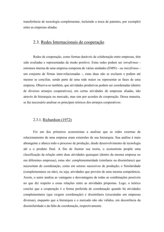 transferência de tecnologia complementar, incluindo a troca de patentes, por exemplo)
entre as empresas aliadas.
2.3. Redes Internacionais de cooperação
Redes de cooperação, como formas duráveis de colaboração entre empresas, têm
sido avaliadas e representadas de modo positivo. Estas redes podem ser intrafirmas -
estrutura interna de uma empresa composta de várias unidades (EMN) - ou interfirmas -
um conjunto de firmas inter-relacionadas -, estas duas não se excluem e podem até
mesmo se conciliar, sendo parte de uma rede maior ou representar as fases de uma
empresa. Observa-se também, que atividades produtivas podem ser coordenadas (dentro
de diversos arranjos cooperativos), em certas atividades de empresas aliadas, não
através de hierarquia ou mercado, mas sim por acordos de cooperação. Dessa maneira,
se faz necessário analisar os principais teóricos dos arranjos cooperativos:
2.3.1. Richardson (1972)
Foi um dos primeiros economistas a analisar que as redes externas de
relacionamento de uma empresa eram extensões de sua hierarquia. Sua análise é mais
abrangente e abarca todo o processo de produção, desde desenvolvimento de tecnologia
até a o produto final. A fim de ilustrar sua teoria, o economista propõe uma
classificação da relação entre duas atividades quaisquer (dentro da mesma empresa ou
em diferentes empresas), estas são: complementaridade (similares ou dissimilares) que
necessitam de coordenação, como em setores sucessivos de produção; e Similaridade
(complementares ou não), ou seja, atividades que provém de uma mesma competência.
Assim, o autor analisa as vantagens e desvantagens de todas as combinações possíveis
no que diz respeito a essas relações entre as atividades propostas. Logo, o teórico
conclui que a cooperação é a forma preferida de coordenação quando há atividades
complementares (que exigem coordenação) e dissimilares (executadas em empresas
diversas), enquanto que a hierarquia e o mercado não são válidos, em decorrência da
dissimilaridade e da falta de coordenação, respectivamente.
 