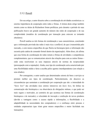 2.3.2. Powell
Em seu artigo, o autor disserta sobre a coordenação de atividades econômicas e a
enorme importância de cooperação entre redes e firmas. A leitura deste artigo também
mostra como as ideias de Richardson foram proféticas, pois durante o período de suas
publicações houve um grande aumento do número das redes de cooperação e de sua
complexidade (modelos de coordenação por transação pura estavam se tornando
obsoletos).
Powell analisa as três formas de coordenação e suas características, concluindo
que a informação provinda das redes é mais rica e confiável, do que à transmitida pelo
mercado, e com menos empecilhos do que fluiria na hierarquia (pois a informação não
escoaria pela cadeia de comando formal dentro da organização). Além disso, ele afirma
que essa forma de coordenação de redes remete a firmas de atividades e competências
complementares, que se comunicariam através das relações para com as outras firmas -
onde estas resolveriam os seus impasses através de normas da reciprocidade
(preocupação com a reputação). Ainda, esse tipo de coordenação seria caracterizado por
uma flexibilidade média e faria a escolha pelos agentes interdependentes (em relação a
seus aliados).
Por conseguinte, o autor analisa que determinados setores de bens e serviços se
prestam melhor aos tipos de coordenação. Particularmente, ele descreve as
circunstâncias que sustentam a coordenação por cooperação que são: a intensidade do
“know how” das atividades (nos setores intensivos em know how, há ênfase na
comunicação não hierárquica e na observância de obrigações mútuas, o que pode ser
mais seguro e motivador, ao contrário do que acontece nas formas de coordenação
hierárquica e de mercado); a velocidade de inovação e confecção de novos produtos
(devido a vantagens como: o acesso rápido a informações, a flexibilidade e a
adaptabilidade às necessidades dos compradores); e a confiança entre pessoas e
unidades empresariais (que iriam gerar menos empecilhos e maior facilidade nas
transações).
 
