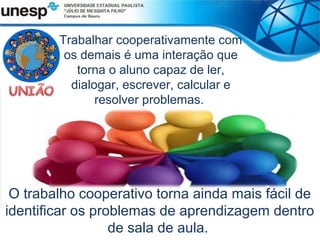 Trabalhar cooperativamente com
         os demais é uma interação que
           torna o aluno capaz de ler,
          dialogar, escrever, calcular e
               resolver problemas.




 O trabalho cooperativo torna ainda mais fácil de
identificar os problemas de aprendizagem dentro
                  de sala de aula.
 
