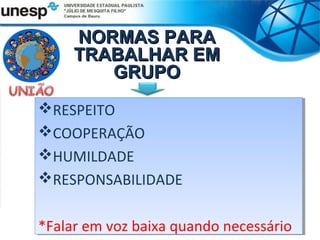 NORMAS PARA
     TRABALHAR EM
        GRUPO
RESPEITO
RESPEITO
COOPERAÇÃO
COOPERAÇÃO
HUMILDADE
HUMILDADE
RESPONSABILIDADE
RESPONSABILIDADE

*Falar em voz baixa quando necessário
*Falar em voz baixa quando necessário
 