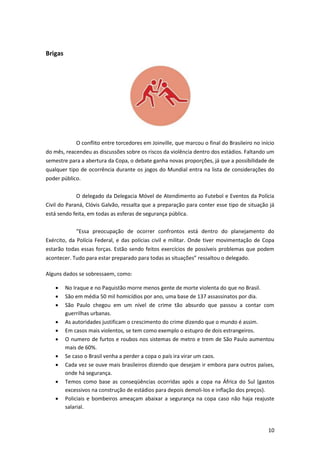 Brigas

O conflito entre torcedores em Joinville, que marcou o final do Brasileiro no início
do mês, reacendeu as discussões sobre os riscos da violência dentro dos estádios. Faltando um
semestre para a abertura da Copa, o debate ganha novas proporções, já que a possibilidade de
qualquer tipo de ocorrência durante os jogos do Mundial entra na lista de considerações do
poder público.
O delegado da Delegacia Móvel de Atendimento ao Futebol e Eventos da Polícia
Civil do Paraná, Clóvis Galvão, ressalta que a preparação para conter esse tipo de situação já
está sendo feita, em todas as esferas de segurança pública.
“Essa preocupação de ocorrer confrontos está dentro do planejamento do
Exército, da Polícia Federal, e das polícias civil e militar. Onde tiver movimentação de Copa
estarão todas essas forças. Estão sendo feitos exercícios de possíveis problemas que podem
acontecer. Tudo para estar preparado para todas as situações” ressaltou o delegado.
Alguns dados se sobressaem, como:











No Iraque e no Paquistão morre menos gente de morte violenta do que no Brasil.
São em média 50 mil homicídios por ano, uma base de 137 assassinatos por dia.
São Paulo chegou em um nível de crime tão absurdo que passou a contar com
guerrilhas urbanas.
As autoridades justificam o crescimento do crime dizendo que o mundo é assim.
Em casos mais violentos, se tem como exemplo o estupro de dois estrangeiros.
O numero de furtos e roubos nos sistemas de metro e trem de São Paulo aumentou
mais de 60%.
Se caso o Brasil venha a perder a copa o país ira virar um caos.
Cada vez se ouve mais brasileiros dizendo que desejam ir embora para outros países,
onde há segurança.
Temos como base as conseqüências ocorridas após a copa na África do Sul (gastos
excessivos na construção de estádios para depois demoli-los e inflação dos preços).
Policiais e bombeiros ameaçam abaixar a segurança na copa caso não haja reajuste
salarial.

10

 