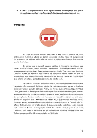 

A ANATEL já disponibilizou no Brasil alguns números de emergência para que os
estrangeiros possam ligar, mas faltam profissionais capacitados para atendê-los.

Transportes

Na Copa do Mundo proposta pelo Brasil à FIFA, havia a previsão de obras
ambiciosas de mobilidade urbana que dariam acesso aos estádios, mas o não cumprimento
das promessas nas cidades- sede colocara muitos torcedores em sistemas de transporte
publico deficientes.
Os planos para o Mundial previam projetos de transporte nas cidades para
facilitar o acesso às arenas, onde o padrão FIFA não permite o acesso dos torcedores de carro,
e os deslocamentos entre locais chave, como aeroportos e hotéis. Tidas como maior legado da
Copa do Mundo, as melhorias nos sistemas de transporte urbano, usado por 84% da
população do país, receberam um alto investimento do Governo Federal, via PAC da Copa,
para garantir um salto na qualidade dos sistemas das cidades-sede.
Ao todo, R$ 12 bilhões seriam injetados na reestruturação dos equipamentos de
transporte, a fim de garantir fluidez no trânsito das capitais durante os jogos e facilidade de
acesso aos turistas que vêm ao Brasil. Porém, não foi isso que aconteceu. Segundo Otávio
Cunha, presidente da Associação Nacional das Empresas de Transporte Urbano (NTU), desde o
anúncio do pacote, há cinco anos, até hoje, uma parte pouco significativa desse montante foi
de fato aplicada. “Para se habilitar aos recursos, era necessário projetos que estivessem
dentro das exigências que o Ministério das Cidades fez, o que dificultou muito as coisas”,
destacou. “Vamos ficar devendo e muito aos turistas no quesito transporte. Os municípios são
a favor de transformar em feriados os dias de jogo, para ajudar no tráfego, porém isso não
será o suficiente. Teremos muitos gargalos ainda”. Uma solução paliativa, que teria um efeito
“imediato”, seria a adoção, nas cidades em que fosse possível, do uso de faixas exclusivas para
ônibus, como as que têm sido implementadas em São Paulo.

11

 