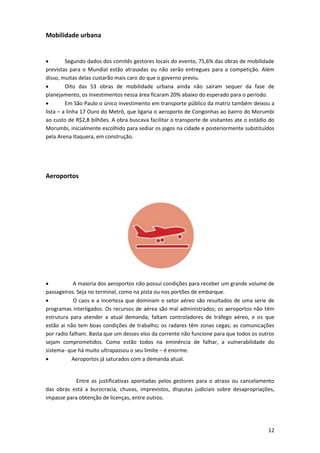 Mobilidade urbana


Segundo dados dos comitês gestores locais do evento, 75,6% das obras de mobilidade
previstas para o Mundial estão atrasadas ou não serão entregues para a competição. Além
disso, muitas delas custarão mais caro do que o governo previu.

Oito das 53 obras de mobilidade urbana ainda não saíram sequer da fase de
planejamento, os investimentos nessa área ficaram 20% abaixo do esperado para o período.

Em São Paulo o único investimento em transporte público da matriz também deixou a
lista – a linha 17 Ouro do Metrô, que ligaria o aeroporto de Congonhas ao bairro do Morumbi
ao custo de R$2,8 bilhões. A obra buscava facilitar o transporte de visitantes ate o estádio do
Morumbi, inicialmente escolhido para sediar os jogos na cidade e posteriormente substituídos
pela Arena Itaquera, em construção.

Aeroportos


A maioria dos aeroportos não possui condições para receber um grande volume de
passageiros. Seja no terminal, como na pista ou nos portões de embarque.

O caos e a incerteza que dominam o setor aéreo são resultados de uma serie de
programas interligados. Os recursos de aérea são mal administrados; os aeroportos não têm
estrutura para atender a atual demanda; faltam controladores de tráfego aéreo, e os que
estão ai não tem boas condições de trabalho; os radares têm zonas cegas; as comunicações
por radio falham. Basta que um desses elos da corrente não funcione para que todos os outros
sejam comprometidos. Como estão todos na eminência de falhar, a vulnerabilidade do
sistema- que há muito ultrapassou o seu limite – é enorme.

Aeroportos já saturados com a demanda atual.

Entre as justificativas apontadas pelos gestores para o atraso ou cancelamento
das obras está a burocracia, chuvas, imprevistos, disputas judiciais sobre desapropriações,
impasse para obtenção de licenças, entre outros.

12

 
