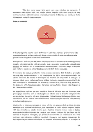 “Não tem como escoar tanta gente com essa estrutura de transporte. É
realmente preocupante esse caso. Iremos passar vergonha com essa situação se não
melhorar”, disse o administrador de empresa Luiz Cadena, de 36 anos, que assistiu ao duelo
Itália x Japão em Recife no ano passado.
Impacto Ambiental

O Brasil está prestes a sediar a Copa do Mundo de futebol e a promessa governamental é de
que as cidades-sede tenham muito mais do que novos estádios. A reestruturação esperada
parece não ter atingido os sistemas de coleta de lixo.
Uma pesquisa realizada pela BBC Brasil comprova que as 12 cidades que receberão jogos das
seleções internacionais não estão preparadas para a separação e destinação adequada dos
resíduos. Em nenhum caso, os índices de reciclagem chegaram a 10%. Porto Alegre foi à cidade
com melhores resultados, coletando adequadamente 9,1% do lixo produzido.
O montante de resíduos produzidos nestas cidades representa 35% de toda a produção
nacional, são, aproximadamente, 91 mil toneladas de lixo diário, que acabam em lixões ou
aterros sanitários. Os índices de reciclagem são mínimos, se comparados à produção. A
segunda cidade com o melhor coeficiente foi Belo Horizonte. A capital mineira recicla 7% de
seus resíduos totais. Curitiba tem 6%, Brasília 5%, Salvador 2,1%, São Paulo 2,1%, Recife 2%,
Rio de Janeiro 1,4%. As outras cidades – Fortaleza, Manaus, Natal e Cuiabá – não chegaram a
ter 1% de seu lixo reciclado.
Os especialistas explicam que este cenário é fruto de décadas sem que houvesse uma
preocupação específica com a estruturação das cidades para o descarte ecologicamente
correto do lixo. Apenas há três anos foi apoiada a Política Nacional de Resíduos Sólidos, que
determina o fim dos lixões e torna os fabricantes responsáveis pelo descarte adequado das
embalagens pós-consumo.
Atualmente, os sistemas municipais de coleta seletiva não alcançam toda a cidade. Um dos
exemplos disso acontece em São Paulo, com o programa de coleta seletiva atingindo apenas
41% dos domicílios da cidade. Mesmo que a logística funcione, muitas vezes os órgãos
governamentais não conseguem dar conta de tudo o que é coletado. Em São Paulo, são 20
centrais de triagem e reciclagem, que processam diariamente 221 toneladas de lixo. Para
melhorar esses números, o objetivo municipal é inaugurar mais quatro megacentrais de
reciclagem que processarão diariamente 250 toneladas de resíduos cada uma. O prazo para a
13

 