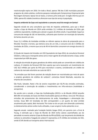 reestruturação expira em 2016. Em todo o Brasil, apenas 766 dos 5.565 municípios possuem
programa de coleta seletiva, conforme pesquisa realizada pelo Compromisso Empresarial pela
Reciclagem (Cempre). Apesar de ser baixo, o número já foi ainda pior. O órgão informa que em
1994, apenas 81 cidades brasileiras ofereciam esse tipo de serviço à população.
Impacto ambiental da Copa será equivalente a consumo anual de energia em Santos!
Segundo estudo de uma consultoria que trata de impactos ambientais, para que o Brasil
receba a Copa do Mundo em 2014 serão emitidos 11,1 milhões de toneladas de CO2e, gás
carbônico equivalente, medida para calcular os gases do efeito estufa. A quantidade é igual ao
consumo de energia de 181 mil domicílios, suficiente para iluminar um município do tamanho
de Santos durante um ano.
Essas 11,1 milhões de toneladas emitidas se referem apenas às obras de preparação para o
Mundial. Durante o torneio, que demora cerca de um mês, o consumo será de 3 milhões de
toneladas de CO2e, o mesmo que cerca de 49 mil domicílios consomem em energia durante 12
meses.
O Estudo de Impacto de Emissões em CO2 Equivalente da Copa 2014, da consultoria Personal
CO2Zero, indica que o transporte aéreo será o maior agente de emissão durante a Copa, sendo
responsável por 60% dos gases.
A redução da emissão de gases geradores do efeito estufa pode ser convertida em créditos de
carbono. O relatório da Personal CO2 Zero aponta que seria necessário um investimento de
US$ 18,5 milhões por parte da FIFA para neutralizar o evento, considerando um crédito de
carbono do mercado voluntário ao custo de US$ 5.
"As emissões que não forem passíveis de redução devem ser neutralizadas por meio de apoio
a projetos geradores de créditos de carbono", comentou Daniel Machado, executivo da
empresa de consultoria.
São Paulo, Salvador, Natal e Rio de Janeiro respondem por 56,7% das emissões estimadas,
considerando a construção de estádios e investimentos em infra-estrutura (mobilidade e
aeroportos).
De acordo com o estudo, a Copa das Confederações (2013) e a do Mundo (2014) lançarão
804.396 mil toneladas de Gases de Efeito Estufa (GEE) apenas em Minas. Cerca de 75% dessas
emissões são provenientes dos deslocamentos de avião, hospedagem e alimentação dos
turistas. Essas 804 mil toneladas de GEE correspondem a um quarto do total emitido
anualmente pela capital, Belo Horizonte."Por tratar-se de um país com dimensão continental,
os deslocamentos aéreos serão muito utilizados, o que vai gerar muitos poluentes no ar.
Segundo estudo realizado pela Fundação Getúlio Vargas (FGV), em parceria com a Ernst &
Young, é estimado que a Copa do Mundo de 2014 tenha valores assemelhados aos do
percebido no evento anterior (Copa do Mundo da África/2010), cujo lançamento de dióxido de
carbono na atmosfera (“pegada de carbono”) representou 2,75 milhões de toneladas de CO2,
sendo 67,4% devido ao transporte aéreo internacional.

14

 