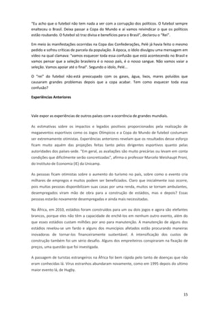 “Eu acho que o futebol não tem nada a ver com a corrupção dos políticos. O futebol sempre
enalteceu o Brasil. Deixa passar a Copa do Mundo e aí vamos reivindicar o que os políticos
estão roubando. O futebol só traz divisa e benefícios para o Brasil", declarou o “Rei”.
Em meio às manifestações ocorridas na Copa das Confederações, Pelé já havia feito o mesmo
pedido e sofreu críticas de parcela da população. À época, o ídolo divulgou uma mensagem em
vídeo na qual clamava: "vamos esquecer toda essa confusão que está acontecendo no Brasil e
vamos pensar que a seleção brasileira é o nosso país, é o nosso sangue. Não vamos vaiar a
seleção. Vamos apoiar até o final". Segundo o ídolo, Pelé...
O “rei” do futebol não está preocupado com os gases, água, lixos, mares poluídos que
causaram grandes problemas depois que a copa acabar. Tem como esquecer toda essa
confusão?
Experiências Anteriores

Vale expor as experiências de outros países com a ocorrência de grandes mundiais.
As estimativas sobre os impactos e legados positivos proporcionados pela realização de
megaeventos esportivos como os Jogos Olímpicos e a Copa do Mundo de futebol costumam
ser extremamente otimistas. Experiências anteriores revelam que os resultados desse esforço
ficam muito aquém das projeções feitas tanto pelos dirigentes esportivos quanto pelas
autoridades dos países-sede. "Em geral, as avaliações são muito precárias ou levam em conta
condições que dificilmente serão concretizadas", afirma o professor Marcelo Weishaupt Proni,
do Instituto de Economia (IE) da Unicamp.
As pessoas ficam otimistas sobre o aumento do turismo no país, sobre como o evento cria
milhares de empregos e muitos podem ser beneficiados. Claro que inicialmente isso ocorre,
pois muitas pessoas disponibilizam suas casas por uma renda, muitos se tornam ambulantes,
desempregados viram mão de obra para a construção de estádios, mas e depois? Essas
pessoas estarão novamente desempregadas e ainda mais necessitadas.
Na África, em 2010, estádios foram construídos para um ou dois jogos e agora são elefantes
brancos, porque eles não têm a capacidade de enchê-los em nenhum outro evento, além do
que esses estádios custam milhões por ano para manutenção. A manutenção de alguns dos
estádios revelou-se um fardo e alguns dos municípios afetados estão procurando maneiras
inovadoras de tornar-los financeiramente sustentável. A intensificação dos custos de
construção também foi um sério desafio. Alguns dos empreiteiros conspiraram na fixação de
preços, uma questão que foi investigada.
A passagem de turistas estrangeiros na África foi bem rápida pelo tanto de doenças que não
eram conhecidas lá. Vírus estranhos abundaram novamente, como em 1995 depois do ultimo
maior evento lá, de Hugby.

15

 