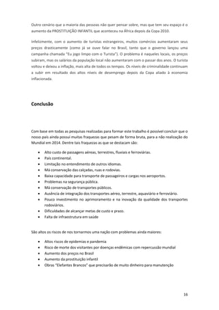 Outro cenário que a maioria das pessoas não quer pensar sobre, mas que tem seu espaço é o
aumento da PROSTITUIÇÃO INFANTIL que aconteceu na África depois da Copa 2010.
Infelizmente, com o aumento de turistas estrangeiros, muitos comércios aumentaram seus
preços drasticamente (como já se ouve falar no Brasil, tanto que o governo lançou uma
campanha chamada “Eu jogo limpo com o Turista”). O problema é naqueles locais, os preços
subiram, mas os salários da população local não aumentaram com o passar dos anos. O turista
voltou e deixou a inflação, mais alta de todos os tempos. Os níveis de criminalidade continuam
a subir em resultado dos altos níveis de desemprego depois da Copa aliado à economia
inflacionada.

Conclusão

Com base em todas as pesquisas realizadas para formar este trabalho é possível concluir que o
nosso país ainda possui muitas fraquezas que pesam de forma bruta, para a não realização do
Mundial em 2014. Dentre tais fraquezas as que se destacam são:












Alto custo de passagens aéreas, terrestres, fluviais e ferroviárias.
País continental.
Limitação no entendimento de outros idiomas.
Má conservação das calçadas, ruas e rodovias.
Baixa capacidade para transporte de passageiros e cargas nos aeroportos.
Problemas na segurança pública.
Má conservação de transportes públicos.
Ausência de integração dos transportes aéreo, terrestre, aquaviário e ferroviário.
Pouco investimento no aprimoramento e na inovação da qualidade dos transportes
rodoviários.
Dificuldades de alcançar metas de custo e prazo.
Falta de infraestrutura em saúde

São altos os riscos de nos tornarmos uma nação com problemas ainda maiores:






Altos riscos de epidemias e pandemia
Risco de morte dos visitantes por doenças endêmicas com repercussão mundial
Aumento dos preços no Brasil
Aumento da prostituição infantil
Obras “Elefantes Brancos” que precisarão de muito dinheiro para manutenção

16

 