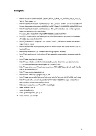 Bibliografia







http://article.wn.com/view/2013/12/03/Brazil_s_child_sex_tourism_set_to_rise_as_
World_Cup_draws_ne/
http://esportes.terra.com.br/futebol/copa-2014/atrasos-e-obras-canceladas-reduzemlegado-da-copa-em-transporte,bd682aa7dc04f310VgnCLD2000000dc6eb0aRCRD.html
http://esportes.terra.com.br/futebol/copa-2014/infraestrutura-e-o-ponto-negro-dobrasil-um-ano-antes-da-copa-dizemfranceses,982e40cbaf93f310VgnVCM5000009ccceb0aRCRD.html
http://g1.globo.com/brasil/noticia/2013/12/mobilidade-na-copa-tem-75-das-obrasatrasadas-ou-descartadas.html
http://josiasdesouza.blogosfera.uol.com.br/2013/11/08/policiais-ameacam-relaxarseguranca-na-copa/
http://shonaventer.hubpages.com/hub/The-Real-Cost-Of-The-Soccer-World-Cup-ToSouth-Africans
http://tribunadoceara.uol.com.br/noticias/tag/o-preco-da-copa/
http://veja.abril.com.br/noticia/brasil/sete-gargalos-para-resolver-antes-da-copa-de2014
http://www.brasil.gov.br/saude
http://www.estadao.com.br/noticias/cidades,anatel-determina-uso-dos-numeros911-e-112-em-chamadas-de-emergencia,1101870,0.htm
http://www.forbes.com/sites/andersonantunes/2013/06/12/can-brazil-really-handlethe-2014-fifa-world-cup/
http://www.gazetadopovo.com.br
http://www.uff.br/rpca/pdg/tccpdg10.pdf
http://www.unicamp.br/unicamp/unicamp_hoje/ju/setembro2011/ju508_pag5.php#
http://www1.folha.uol.com.br/cotidiano/2014/01/1400028-na-copa-aeroporto-doceara-podera-ter-terminal-de-lona.shtml
https://www.youtube.com/watch?v=uiubjjDcgjE
www.estadao.com.br
www.g1.globo.com
www.gazetaesportiva.gov.sp.br



www.noticias.uol.com.br

















18

 