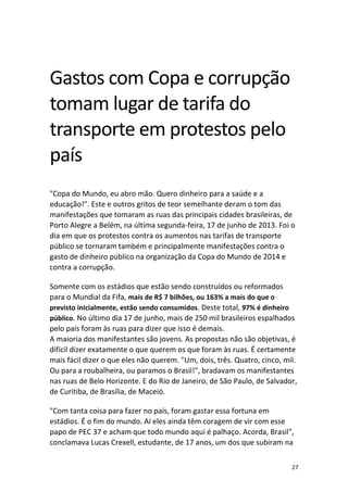 Gastos com Copa e corrupção
tomam lugar de tarifa do
transporte em protestos pelo
país
"Copa do Mundo, eu abro mão. Quero dinheiro para a saúde e a
educação!". Este e outros gritos de teor semelhante deram o tom das
manifestações que tomaram as ruas das principais cidades brasileiras, de
Porto Alegre a Belém, na última segunda-feira, 17 de junho de 2013. Foi o
dia em que os protestos contra os aumentos nas tarifas de transporte
público se tornaram também e principalmente manifestações contra o
gasto de dinheiro público na organização da Copa do Mundo de 2014 e
contra a corrupção.
Somente com os estádios que estão sendo construídos ou reformados
para o Mundial da Fifa, mais de R$ 7 bilhões, ou 163% a mais do que o
previsto inicialmente, estão sendo consumidos. Deste total, 97% é dinheiro
público. No último dia 17 de junho, mais de 250 mil brasileiros espalhados
pelo país foram às ruas para dizer que isso é demais.
A maioria dos manifestantes são jovens. As propostas não são objetivas, é
difícil dizer exatamente o que querem os que foram às ruas. É certamente
mais fácil dizer o que eles não querem. "Um, dois, três. Quatro, cinco, mil.
Ou para a roubalheira, ou paramos o Brasil!", bradavam os manifestantes
nas ruas de Belo Horizonte. E do Rio de Janeiro, de São Paulo, de Salvador,
de Curitiba, de Brasília, de Maceió.
"Com tanta coisa para fazer no país, foram gastar essa fortuna em
estádios. É o fim do mundo. Aí eles ainda têm coragem de vir com esse
papo de PEC 37 e acham que todo mundo aqui é palhaço. Acorda, Brasil",
conclamava Lucas Crexell, estudante, de 17 anos, um dos que subiram na
27

 