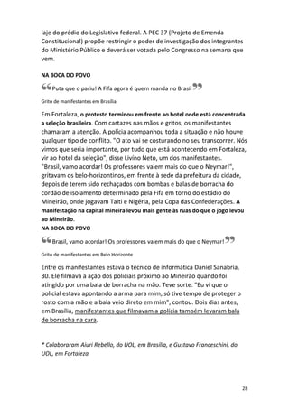 laje do prédio do Legislativo federal. A PEC 37 (Projeto de Emenda
Constitucional) propõe restringir o poder de investigação dos integrantes
do Ministério Público e deverá ser votada pelo Congresso na semana que
vem.
NA BOCA DO POVO

Puta que o pariu! A Fifa agora é quem manda no Brasil
Grito de manifestantes em Brasília

Em Fortaleza, o protesto terminou em frente ao hotel onde está concentrada
a seleção brasileira. Com cartazes nas mãos e gritos, os manifestantes
chamaram a atenção. A polícia acompanhou toda a situação e não houve
qualquer tipo de conflito. "O ato vai se costurando no seu transcorrer. Nós
vimos que seria importante, por tudo que está acontecendo em Fortaleza,
vir ao hotel da seleção", disse Livíno Neto, um dos manifestantes.
"Brasil, vamo acordar! Os professores valem mais do que o Neymar!",
gritavam os belo-horizontinos, em frente à sede da prefeitura da cidade,
depois de terem sido rechaçados com bombas e balas de borracha do
cordão de isolamento determinado pela Fifa em torno do estádio do
Mineirão, onde jogavam Taiti e Nigéria, pela Copa das Confederações. A
manifestação na capital mineira levou mais gente às ruas do que o jogo levou
ao Mineirão.
NA BOCA DO POVO
Brasil, vamo acordar! Os professores valem mais do que o Neymar!
Grito de manifestantes em Belo Horizonte

Entre os manifestantes estava o técnico de informática Daniel Sanabria,
30. Ele filmava a ação dos policiais próximo ao Mineirão quando foi
atingido por uma bala de borracha na mão. Teve sorte. "Eu vi que o
policial estava apontando a arma para mim, só tive tempo de proteger o
rosto com a mão e a bala veio direto em mim", contou. Dois dias antes,
em Brasília, manifestantes que filmavam a polícia também levaram bala
de borracha na cara.

* Colaboraram Aiuri Rebello, do UOL, em Brasília, e Gustavo Franceschini, do
UOL, em Fortaleza

28

 