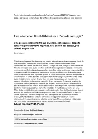 Fonte: http://copadomundo.uol.com.br/noticias/redacao/2013/06/18/gastos-comcopa-e-corrupcao-tomam-lugar-de-tarifa-do-transporte-em-protestos-pelo-pais.htm

Para o torcedor, Brasil-2014 vai ser a 'Copa da corrupção'
Uma pesquisa inédita mostra que o Mundial, por enquanto, desperta
sensações profundamente negativas. Para oito em dez pessoas, país
deixará imagem ruim
Giancarlo Lepiani

A história das Copas do Mundo ensina que receber o torneio aumenta as chances de vitória da
seleção que joga em casa. Nas últimas edições, porém, esse retrospecto vem sendo
contrariado - nas últimas três décadas, apenas a França, em 1998, festejou a conquista de um
Mundial como país-sede. Outro benefício atribuído à realização de uma Copa é o impulso no
crescimento econômico da nação que acolhe a festa. Esse efeito positivo, no entanto, também
provoca controvérsia: para muitos economistas, o reforço no PIB no ano do Mundial acaba
sendo pulverizado nos anos seguintes, quando os lucros colhidos com o evento desaparecem e
sobram apenas as contas deixadas pelas obras monumentais exigidas pela Fifa. Existe, ainda,
outro desdobramento comum de uma Copa em casa, algo que causa um impacto mais
evidente e imediato, ainda que seja mais difícil de ser mensurado. Trata-se de uma injeção
poderosa de confiança e orgulho nacional, que desperta na população um clima de euforia
pela chance de desfilar o sucesso de seu país diante do resto do planeta. Depois do oceano de
bandeiras tricolores que cobriu a Alemanha em 2006 e do rugido das vuvuzelas que uniu a
África do Sul em 2010 (leia mais no quadro no fim do texto), a Copa do Mundo corre o risco de
amargar seu anticlímax em 2014 - justamente num lugar fascinado pelo futebol e, segundo
consta, especialista em fazer uma grande festa. Se depender das expectativas atuais da
torcida, o Mundial do Brasil será uma estrepitosa decepção, talvez até um vexame
internacional. Pouca gente se sente satisfeita com a Copa. Menos gente ainda está ansiosa
para ver o maior evento esportivo do planeta acontecer em seu próprio país.

Edição especial VEJA-Placar
Organização: A Copa do Mundo é agora
Artigo: Só vale mesmo pela felicidade
História: Maracanã, um colosso improvisado
Infraestrutura: Corrida contra o tempo

29

 