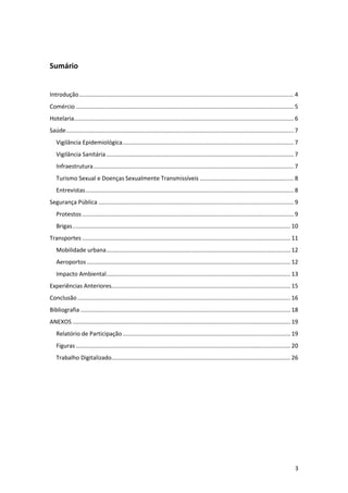 Sumário

Introdução ..................................................................................................................................... 4
Comércio ....................................................................................................................................... 5
Hotelaria ........................................................................................................................................ 6
Saúde ............................................................................................................................................. 7
Vigilância Epidemiológica .......................................................................................................... 7
Vigilância Sanitária .................................................................................................................... 7
Infraestrutura ............................................................................................................................ 7
Turismo Sexual e Doenças Sexualmente Transmissíveis .......................................................... 8
Entrevistas ................................................................................................................................. 8
Segurança Pública ......................................................................................................................... 9
Protestos ................................................................................................................................... 9
Brigas ....................................................................................................................................... 10
Transportes ................................................................................................................................. 11
Mobilidade urbana .................................................................................................................. 12
Aeroportos .............................................................................................................................. 12
Impacto Ambiental .................................................................................................................. 13
Experiências Anteriores............................................................................................................... 15
Conclusão .................................................................................................................................... 16
Bibliografia .................................................................................................................................. 18
ANEXOS ....................................................................................................................................... 19
Relatório de Participação ........................................................................................................ 19
Figuras ..................................................................................................................................... 20
Trabalho Digitalizado............................................................................................................... 26

3

 