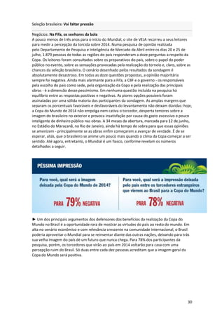 Seleção brasileira: Vai faltar pressão
Negócios: Na Fifa, os senhores da bola
A pouco menos de três anos para o início do Mundial, o site de VEJA recorreu a seus leitores
para medir a percepção da torcida sobre 2014. Numa pesquisa de opinião realizada
pelo Departamento de Pesquisa e Inteligência de Mercado da Abril entre os dias 20 e 25 de
julho, 1.879 pessoas de todas as regiões do país responderam a doze perguntas a respeito da
Copa. Os leitores foram consultados sobre os preparativos do país, sobre o papel do poder
público no evento, sobre as sensações provocadas pela realização do torneio e, claro, sobre as
chances da seleção brasileira. O cenário desenhado pelos resultados da sondagem é
absolutamente desastroso. Em todas as doze questões propostas, a opinião majoritária
sempre foi negativa. Ainda mais alarmante para a Fifa, a CBF e o governo - os responsáveis
pela escolha do país como sede, pela organização da Copa e pela realização das principais
obras - é a dimensão desse pessimismo. Em nenhuma questão incluída na pesquisa há
equilíbrio entre as respostas positivas e negativas. As piores opções possíveis foram
assinaladas por uma sólida maioria dos participantes da sondagem. As amplas margens que
separam os porcentuais favoráveis e desfavoráveis do levantamento não deixam dúvidas: hoje,
a Copa do Mundo de 2014 não empolga nem cativa o torcedor, desperta temores sobre a
imagem do brasileiro no exterior e provoca insatisfação por causa do gasto excessivo e pouco
inteligente de dinheiro público nas obras. A 34 meses da abertura, marcada para 12 de junho,
no Estádio do Maracanã, no Rio de Janeiro, ainda há tempo de sobra para que essas opiniões
se amenizem - principalmente se as obras enfim começarem a avançar de verdade. É de se
esperar, aliás, que o brasileiro se anime um pouco mais quando o clima da Copa começar a ser
sentido. Até agora, entretanto, o Mundial é um fiasco, conforme revelam os números
detalhados a seguir.

► Um dos principais argumentos dos defensores dos benefícios da realização da Copa do
Mundo no Brasil é a oportunidade rara de mostrar as virtudes do país ao resto do mundo. Em
alta no cenário econômico e com relevância crescente na comunidade internacional, o Brasil
poderia aproveitar o Mundial para se reinventar diante das outras nações, deixando para trás
sua velha imagem do país de um futuro que nunca chega. Para 78% dos participantes da
pesquisa, porém, os torcedores que virão ao país em 2014 voltarão para casa com uma
percepção ruim do Brasil. Só duas entre cada dez pessoas acreditam que a imagem geral da
Copa do Mundo será positiva.

30

 