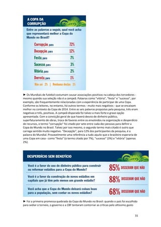 ► Os Mundiais de futebol costumam causar associações positivas na cabeça dos torcedores mesmo quando sua seleção não é a campeã. Palavras como "vitória", "festa" e "sucesso", por
exemplo, são frequentemente relacionadas com a experiência de participar de uma Copa.
Conforme os leitores, no entanto, há outros termos - muito mais negativos - que se encaixam
melhor no contexto da Copa de 2014. Entre as seis palavras propostas pela pesquisa, três eram
negativas e três, positivas. A campeã disparada foi talvez a mais forte e grave opção
apresentada. Com a convicção geral de que haverá desvio de dinheiro público,
superfaturamento de obras, troca de favores entre os envolvidos na organização e desperdício
de recursos, o termo "corrupção" foi citado por sete entre cada dez pessoas para definir a
Copa do Mundo no Brasil. Talvez por isso mesmo, o segundo termo mais citado é outro que
carrega sentido muito negativo. "Decepção", para 12% dos participantes da pesquisa, é a
palavra do Mundial. Provavelmente uma referência a tudo aquilo que o brasileiro esperaria de
uma Copa em casa - como "festa" (o termo citado por 7%), "sucesso" (3%) e "vitória" (apenas
2%).

► Foi a primeira promessa quebrada da Copa do Mundo no Brasil: quando o país foi escolhido
para sediar o torneio, o governo e a CBF tentaram contornar as críticas pelo altíssimo gasto

31

 