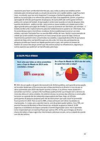necessário para fazer um Mundial dizendo que, aqui, todas as obras nos estádios seriam
realizadas pela iniciativa privada ou através de parcerias com o poder público. Logo ficou bem
claro, no entanto, que isso seria impossível. E começou o festival da gastança de verbas
públicas na construção e na reforma dos palcos da Copa. Esse expediente, porém, só ganha a
aprovação de 15% dos participantes da pesquisa. Os outros 85% são contra gastar dinheiro
público em campos de futebol. A reprovação é ainda maior quando se trata de despejar altas
quantias de dinheiro - público ou não - para construir novos estádios em cidades que já têm
algum grande palco para jogos de futebol. É o que vai acontecer em São Paulo, por exemplo - o
Estádio do Morumbi, tradicionalíssimo palco do futebol brasileiro, poderia ser reformado, mas
foi preterido para que o Corinthians recebesse dinheiro público para construir um novo
estádio, cujo valor final pode ficar na casa dos 800 milhões de reais. Recife é outro exemplo de
cidade que já tem estádio mas ganhará um novo campo só por causa da Copa. Como os
investimentos parecem estar concentrados nos estádios, a população desconfia de que pouco
sobrará da Copa como real benefício para seu dia-a-dia. Um terço dos participantes da
pesquisa acredita que haverá um legado positivo para o país, sem contar os campos de
futebol. Os outros dois terços acham que não existirá avanço na infraestrutura, segurança e
outros aspectos que poderiam ser beneficiados pela Copa.

► Além da corrupção e do gasto desnecessário de dinheiro público, outra grande preocupação
do torcedor desde que a Fifa anunciou que a Copa aconteceria no Brasil é o risco de que as
obras prometidas para 2014 não fiquem prontas a tempo. E os últimos meses ajudaram a
consolidar esse temor: a própria Fifa manifestou publicamente sua irritação com a demora no
início das obras em vários estádios. Os notórios atrasos no começo das reformas e construções
tornaram-se a grande dor de cabeça dos organizadores da Copa. Hoje, só 12% dos
participantes da pesquisa proposta pelo site de VEJA acham que tudo o que foi prometido
ficará pronto em 2014. Para os outros 88%, a Copa começará com obras inacabadas ou
improvisadas. E a culpa, para a grande maioria, será do próprio poder público. Para 79%, um
possível fracasso do Mundial no Brasil deverá ser atribuído ao governo federal. A CBF
organizou a candidatura da Copa e comanda o Comitê Organizador Local, mas é apontada
como responsável por um eventual fiasco por apenas 14%. A Fifa, que entregou ao Brasil a
chance de sediar a Copa e agora faz intermináveis cobranças ao país, seria a culpada de acordo
com 4% dos leitores.

32

 