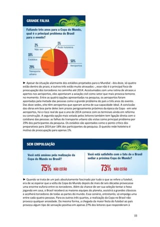 ► Apesar da situação alarmante dos estádios projetados para o Mundial - dos doze, só quatro
estão dentro do prazo, e outros três estão muito atrasados -, esse não é o principal foco de
preocupação dos torcedores no caminho até 2014. Acostumados com uma rotina de atrasos e
apertos nos aeroportos, eles apontaram a aviação civil como setor que mais provoca temores
no momento. Entre as quatro opções apresentadas na pesquisa, os aeroportos foram
apontados pela metade das pessoas como o grande problema do país a três anos do evento.
Das doze sedes, oito têm aeroportos que operam acima de sua capacidade ideal. A conclusão
das obras em boa parte deles tem prazos perigosamente próximos da época da Copa - em sete
aeroportos, há o risco real de que o ano de 2014 comece com os terminais ainda em reforma
ou construção. A segunda opção mais votada pelos leitores também tem ligação direta com o
cotidiano das pessoas: as falhas do transporte urbano são vistas como principal problema por
29% dos participantes da pesquisa. Os estádios são apontados como o ponto crítico dos
preparativos para 2014 por 18% dos participantes da pesquisa. O quesito rede hoteleira é
motivo de preocupação para apenas 1%.

► Quando se trata de um país absolutamente fascinado por tudo o que se refere a futebol,
era de se esperar que a volta da Copa do Mundo depois de mais de seis décadas provocasse
uma enorme euforia entre os torcedores. Além da chance de ver sua seleção tentar o hexa
jogando em casa, o Brasil receberá as maiores equipes do planeta, assistirá a grandes clássicos
e acolherá torcedores de todas as partes do mundo. Esse cenário, entretanto, só empolga uma
entre cada quatro pessoas. Para os outros três quartos, a realização da Copa no Brasil não
provoca qualquer ansiedade. Da mesma forma, a chegada da maior festa do futebol ao país
provoca algum tipo de sensação positiva em apenas 27% dos leitores que responderam à

33

 