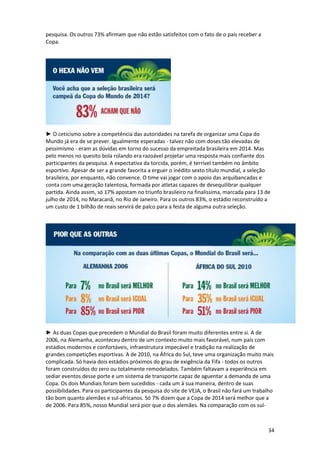 pesquisa. Os outros 73% afirmam que não estão satisfeitos com o fato de o país receber a
Copa.

► O ceticismo sobre a competência das autoridades na tarefa de organizar uma Copa do
Mundo já era de se prever. Igualmente esperadas - talvez não com doses tão elevadas de
pessimismo - eram as dúvidas em torno do sucesso da empreitada brasileira em 2014. Mas
pelo menos no quesito bola rolando era razoável projetar uma resposta mais confiante dos
participantes da pesquisa. A expectativa da torcida, porém, é terrível também no âmbito
esportivo. Apesar de ser a grande favorita a erguer o inédito sexto título mundial, a seleção
brasileira, por enquanto, não convence. O time vai jogar com o apoio das arquibancadas e
conta com uma geração talentosa, formada por atletas capazes de desequilibrar qualquer
partida. Ainda assim, só 17% apostam no triunfo brasileiro na finalíssima, marcada para 13 de
julho de 2014, no Maracanã, no Rio de Janeiro. Para os outros 83%, o estádio reconstruído a
um custo de 1 bilhão de reais servirá de palco para a festa de alguma outra seleção.

► As duas Copas que precedem o Mundial do Brasil foram muito diferentes entre si. A de
2006, na Alemanha, aconteceu dentro de um contexto muito mais favorável, num país com
estádios modernos e confortáveis, infraestrutura impecável e tradição na realização de
grandes competições esportivas. A de 2010, na África do Sul, teve uma organização muito mais
complicada. Só havia dois estádios próximos do grau de exigência da Fifa - todos os outros
foram construídos do zero ou totalmente remodelados. Também faltavam a experiência em
sediar eventos desse porte e um sistema de transporte capaz de aguentar a demanda de uma
Copa. Os dois Mundiais foram bem sucedidos - cada um à sua maneira, dentro de suas
possibilidades. Para os participantes da pesquisa do site de VEJA, o Brasil não fará um trabalho
tão bom quanto alemães e sul-africanos. Só 7% dizem que a Copa de 2014 será melhor que a
de 2006. Para 85%, nosso Mundial será pior que o dos alemães. Na comparação com os sul-

34

 