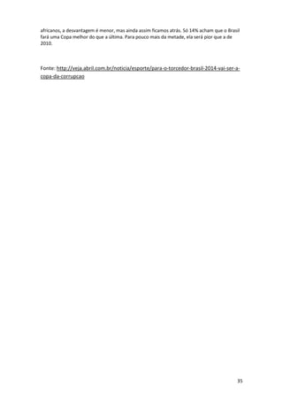 africanos, a desvantagem é menor, mas ainda assim ficamos atrás. Só 14% acham que o Brasil
fará uma Copa melhor do que a última. Para pouco mais da metade, ela será pior que a de
2010.

Fonte: http://veja.abril.com.br/noticia/esporte/para-o-torcedor-brasil-2014-vai-ser-acopa-da-corrupcao

35

 