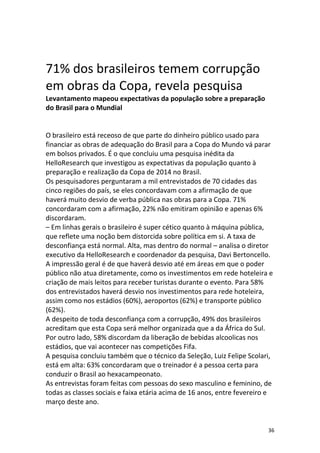 71% dos brasileiros temem corrupção
em obras da Copa, revela pesquisa
Levantamento mapeou expectativas da população sobre a preparação
do Brasil para o Mundial

O brasileiro está receoso de que parte do dinheiro público usado para
financiar as obras de adequação do Brasil para a Copa do Mundo vá parar
em bolsos privados. É o que concluiu uma pesquisa inédita da
HelloResearch que investigou as expectativas da população quanto à
preparação e realização da Copa de 2014 no Brasil.
Os pesquisadores perguntaram a mil entrevistados de 70 cidades das
cinco regiões do país, se eles concordavam com a afirmação de que
haverá muito desvio de verba pública nas obras para a Copa. 71%
concordaram com a afirmação, 22% não emitiram opinião e apenas 6%
discordaram.
– Em linhas gerais o brasileiro é super cético quanto à máquina pública,
que reflete uma noção bem distorcida sobre política em si. A taxa de
desconfiança está normal. Alta, mas dentro do normal – analisa o diretor
executivo da HelloResearch e coordenador da pesquisa, Davi Bertoncello.
A impressão geral é de que haverá desvio até em áreas em que o poder
público não atua diretamente, como os investimentos em rede hoteleira e
criação de mais leitos para receber turistas durante o evento. Para 58%
dos entrevistados haverá desvio nos investimentos para rede hoteleira,
assim como nos estádios (60%), aeroportos (62%) e transporte público
(62%).
A despeito de toda desconfiança com a corrupção, 49% dos brasileiros
acreditam que esta Copa será melhor organizada que a da África do Sul.
Por outro lado, 58% discordam da liberação de bebidas alcoolicas nos
estádios, que vai acontecer nas competições Fifa.
A pesquisa concluiu também que o técnico da Seleção, Luiz Felipe Scolari,
está em alta: 63% concordaram que o treinador é a pessoa certa para
conduzir o Brasil ao hexacampeonato.
As entrevistas foram feitas com pessoas do sexo masculino e feminino, de
todas as classes sociais e faixa etária acima de 16 anos, entre fevereiro e
março deste ano.

36

 