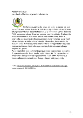 Academia LANCE!
Ives Gandra Martins - advogado tributarista

Infelizmente, corrupção existe em todos os países, em toda
obra pública do mundo. Não sei se está tendo algum desvio de verba, mas
é função dos tribunais de conta fiscalizar. O O Tribunal de Contas da União
(TCU) tem procurado participar do controle com intensidade. O Ministério
Público também não está alheio ao que está acontecendo, tenho a
impressão que estamos tendo uma vigilância maior. Entendo que o Brasil
não está se preparando bem para a Copa não em função da corrupção,
mas por causa da falta de planejamento. Obras começando fora do prazo
e com projetos mal elaborados, por exemplo. Está mal preparado por
força de má gestão.
A população tem esse sentimento porque desde o episódio do Mensalão
ficou essa impressão de no país há muita corrupção. Por isso também a
importância da vigilância de órgãos como o TCU e o MP. Acredito que
estes órgãos estão mais atentos do que estavam há tempos atrás.

Fonte: http://www.lancenet.com.br/copa-do-mundo/brasileiros-corrupcao-Coparevela-pesquisa_0_932906955.html

37

 