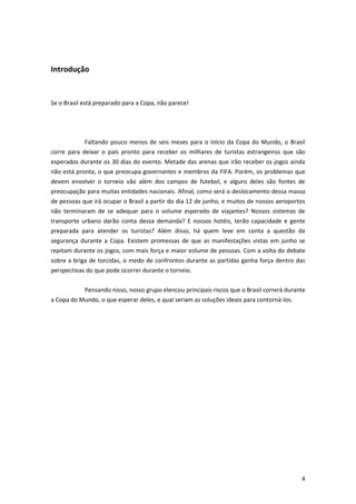 Introdução

Se o Brasil está preparado para a Copa, não parece!

Faltando pouco menos de seis meses para o início da Copa do Mundo, o Brasil
corre para deixar o país pronto para receber os milhares de turistas estrangeiros que são
esperados durante os 30 dias do evento. Metade das arenas que irão receber os jogos ainda
não está pronta, o que preocupa governantes e membros da FIFA. Porém, os problemas que
devem envolver o torneio vão além dos campos de futebol, e alguns deles são fontes de
preocupação para muitas entidades nacionais. Afinal, como será o deslocamento dessa massa
de pessoas que irá ocupar o Brasil a partir do dia 12 de junho, e muitos de nossos aeroportos
não terminaram de se adequar para o volume esperado de viajantes? Nossos sistemas de
transporte urbano darão conta dessa demanda? E nossos hotéis, terão capacidade e gente
preparada para atender os turistas? Além disso, há quem leve em conta a questão da
segurança durante a Copa. Existem promessas de que as manifestações vistas em junho se
repitam durante os jogos, com mais força e maior volume de pessoas. Com a volta do debate
sobre a briga de torcidas, o medo de confrontos durante as partidas ganha força dentro das
perspectivas do que pode ocorrer durante o torneio.
Pensando nisso, nosso grupo elencou principais riscos que o Brasil correrá durante
a Copa do Mundo, o que esperar deles, e qual seriam as soluções ideais para contorná-los.

4

 