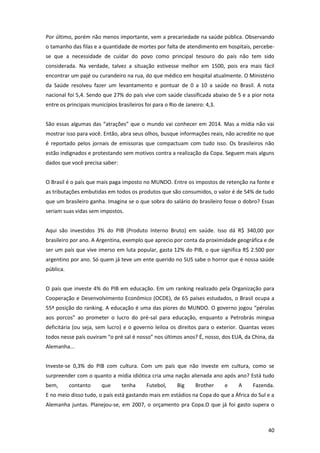 Por último, porém não menos importante, vem a precariedade na saúde pública. Observando
o tamanho das filas e a quantidade de mortes por falta de atendimento em hospitais, percebese que a necessidade de cuidar do povo como principal tesouro do país não tem sido
considerada. Na verdade, talvez a situação estivesse melhor em 1500, pois era mais fácil
encontrar um pajé ou curandeiro na rua, do que médico em hospital atualmente. O Ministério
da Saúde resolveu fazer um levantamento e pontuar de 0 a 10 a saúde no Brasil. A nota
nacional foi 5,4. Sendo que 27% do país vive com saúde classificada abaixo de 5 e a pior nota
entre os principais municípios brasileiros foi para o Rio de Janeiro: 4,3.
São essas algumas das “atrações” que o mundo vai conhecer em 2014. Mas a mídia não vai
mostrar isso para você. Então, abra seus olhos, busque informações reais, não acredite no que
é reportado pelos jornais de emissoras que compactuam com tudo isso. Os brasileiros não
estão indignados e protestando sem motivos contra a realização da Copa. Seguem mais alguns
dados que você precisa saber:
O Brasil é o país que mais paga imposto no MUNDO. Entre os impostos de retenção na fonte e
as tributações embutidas em todos os produtos que são consumidos, o valor é de 54% de tudo
que um brasileiro ganha. Imagina se o que sobra do salário do brasileiro fosse o dobro? Essas
seriam suas vidas sem impostos.
Aqui são investidos 3% do PIB (Produto Interno Bruto) em saúde. Isso dá R$ 340,00 por
brasileiro por ano. A Argentina, exemplo que aprecio por conta da proximidade geográfica e de
ser um país que vive imerso em luta popular, gasta 12% do PIB, o que significa R$ 2.500 por
argentino por ano. Só quem já teve um ente querido no SUS sabe o horror que é nossa saúde
pública.
O país que investe 4% do PIB em educação. Em um ranking realizado pela Organização para
Cooperação e Desenvolvimento Econômico (OCDE), de 65 países estudados, o Brasil ocupa a
55ª posição do ranking. A educação é uma das piores do MUNDO. O governo jogou “pérolas
aos porcos” ao prometer o lucro do pré-sal para educação, enquanto a Petrobrás mingua
deficitária (ou seja, sem lucro) e o governo leiloa os direitos para o exterior. Quantas vezes
todos nesse país ouviram “o pré sal é nosso” nos últimos anos? É, nosso, dos EUA, da China, da
Alemanha...
Investe-se 0,3% do PIB com cultura. Com um país que não investe em cultura, como se
surpreender com o quanto a mídia idiótica cria uma nação alienada ano após ano? Está tudo
bem,

contanto

que

tenha

Futebol,

Big

Brother

e

A

Fazenda.

E no meio disso tudo, o país está gastando mais em estádios na Copa do que a África do Sul e a
Alemanha juntas. Planejou-se, em 2007, o orçamento pra Copa.O que já foi gasto supera o

40

 
